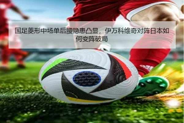 国足菱形中场单后腰隐患凸显，伊万科维奇对阵日本如何变阵破局
