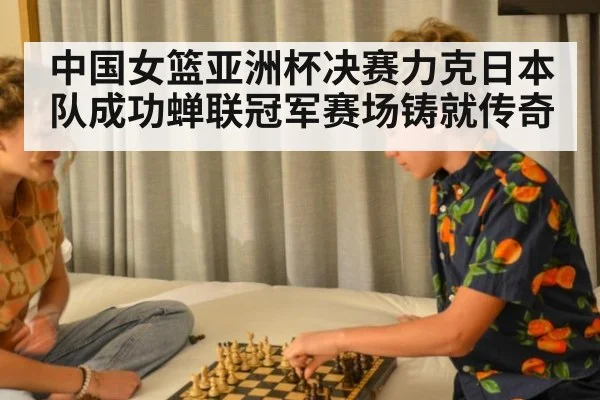 中国女篮亚洲杯决赛力克日本队成功蝉联冠军赛场铸就传奇